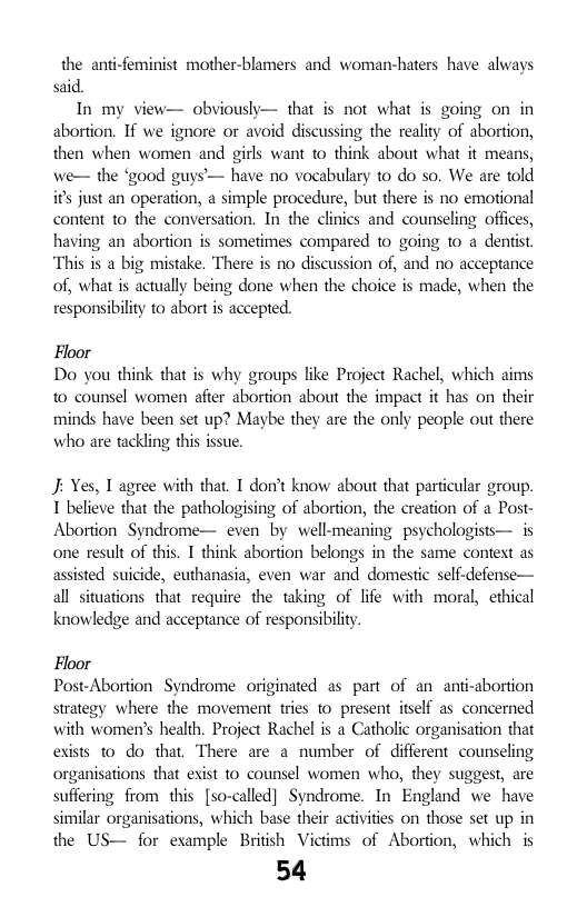 the anti-feminist mother-blamers and woman-haters have always said.  In my view— obviously— that is not what is going on in abortion. If we ignore or avoid discussing the reality of abortion, then when women and girls want to think about what it means, we— the ‘good guys— have no vocabulary to do so. We are told if’s just an operation, a simple procedure, but there is no emotional content o the conversation. In the clinics and counseling offices, having an abortion s sometimes compared 10 going o a dentist. “This is a big mistake. There is no diseussion of, and no acceptance of, what is actually being done when the choice is made, when the responsibiliy to abort is accepted.  Floor Do you think that is why groups like Project Rachel, which aims to counsel women afer abortion about the impact it has on their minds have been set up? Maybe they are the only people out there who are tackling this issue.  J; Yes, T agree with that. T don’t know about that particular group. 1 believe that the pathologising of abortion, the creation of a Post- Abortion Syndrome— even by well-meaning psychologists— is one result of this. I think abortion belongs in the same context as assisted suicide, euthanasia, even war and domestic self-defense— all situations that require the taking of life with moral, ethical knowledge and acceptance of responsibility.  Floor Post-Abortion Syndrome originated as part of an anti-abortion strategy where the movement tries to present itself as concerned with women’s health. Project Rachel is a Catholic organisation that exists 0 do that, There are a number of different counseling organisations that exist to counsel women who, they suggest, are suffering from this [so-called] Syndrome. In England we have similar organisations, which base their activities on those set up in the US— for example British Victims of Abortion, which is  54 